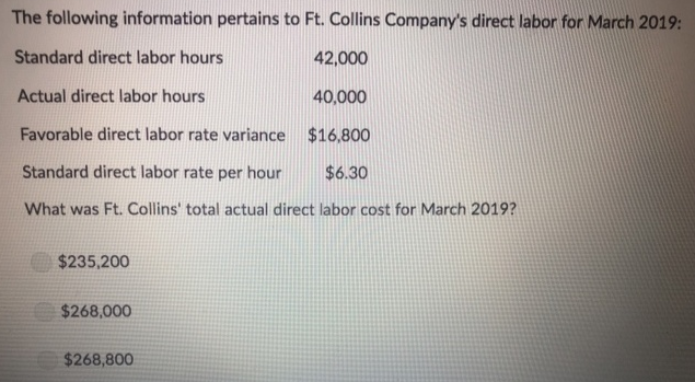 The following information pertains to Ft. Collins Company's direct labor for March 2019:
Standard direct labor hours
42,000
Actual direct labor hours
40,000
Favorable direct labor rate variance $16,800
Standard direct labor rate per hour
$6.30
What was Ft. Collins' total actual direct labor cost for March 2019?
$235,200
$268,000
$268,800
