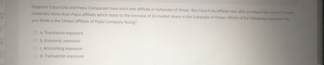 Suppose Coca-Cola and Pepsi Companies have each one affiliate in Sultanate of Oman. But Coca-Cola affiliate was able to reduce the cost of its raw
materials more than Pepsi affiliate which leads to the increase of its market share in the Sultanate of Oman. Which of the following exposures do
14
you think is the Omani affiliate of Pepsi Company facing?
O a. Translation exposure
O b. Economic exposure
O C. Accounting exposure
O d. Transaction exposure
