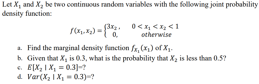 Let X, and X, be two continuous random variables with the following joint probability
density function:
f(x1, x2) = {0,
[3x2 ,
0 < x1 < x2 < 1
otherwise
a. Find the marginal density function fx, (x1) of X1.
b. Given that X, is 0.3, what is the probability that X2 is less than 0.5?
c. E[X, | X1 = 0.3]=?
d. Var(X, | X1 = 0.3)=?
