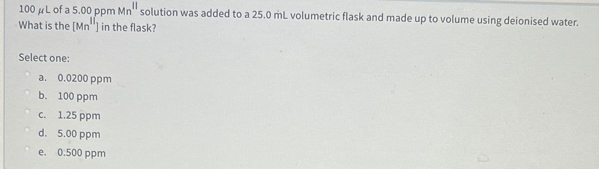 100 µL of a 5.00 ppm Mn" solution was added to a 25.0 mL volumetric flask and made up to volume using deionised water.
What is the [Mn"] in the flask?
Select one:
а. 0.0200 рpm
b. 100 ppm
с. 1.25 ppm
d. 5.00 ppm
e. 0.500 ppm
