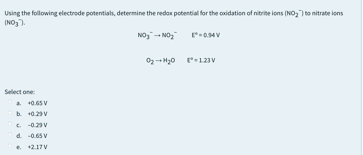 Using the following electrode potentials, determine the redox potential for the oxidation of nitrite ions (NO2) to nitrate ions
(NO3).
NO3
NO2
E° = 0.94 V
02- H20
E° = 1.23 V
Select one:
а.
+0.65 V
b. +0.29 V
С.
-0.29 V
O d. -0.65 V
е.
+2.17 V

