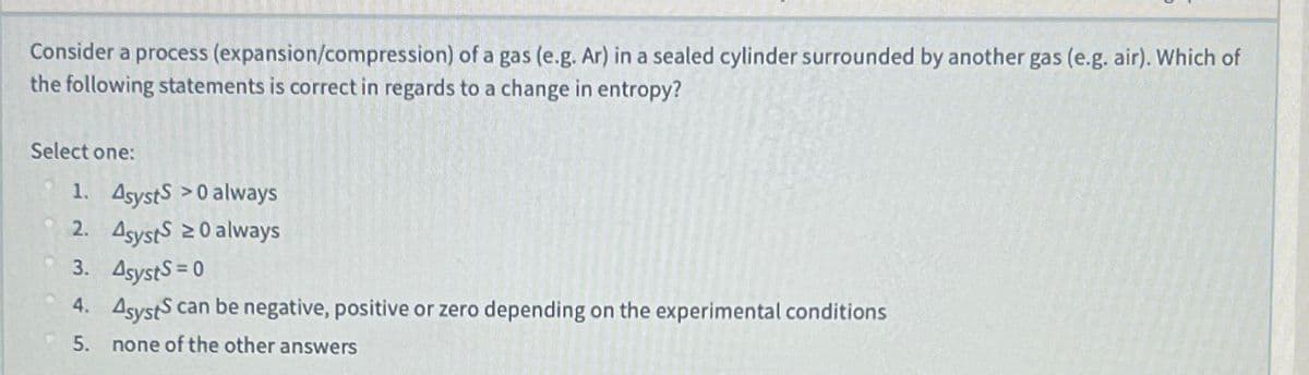 Consider a process (expansion/compression) of a gas (e.g. Ar) in a sealed cylinder surrounded by another gas (e.g. air). Which of
the following statements is correct in regards to a change in entropy?
Select one:
1. Asysts >0 always
2. Asysts 20 always
3. AsystS 0
4. AsystS can be negative, positive or zero depending on the experimental conditions
5.
none of the other answers
