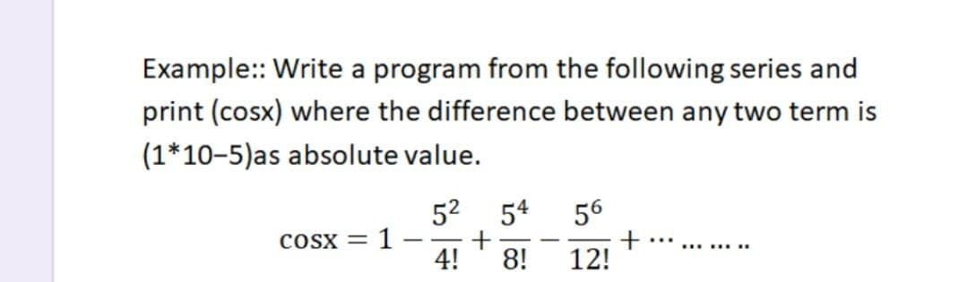 Example:: Write a program from the following series and
print (cosx) where the difference between any two term is
(1*10-5)as absolute value.
52 54
1 -
4!
56
COSX =
|
...
..... ...
8!
12!
