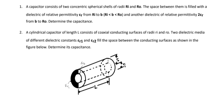 1. A capacitor consists of two concentric spherical shells of radii Ri and Ro. The space between them is filled with a
dielectric of relative permittivity er from Ri to b (Ri < b < Ro) and another dielectric of relative permittivity 2€r
from b to Ro. Determine the capacitance.
2. A cylindrical capacitor of length L consists of coaxial conducting surfaces of radii ri and ro. Two dielectric media
of different dielectric constants Er1 and Er2 fill the space between the conducting surfaces as shown in the
figure below. Determine its capacitance.
Erg
