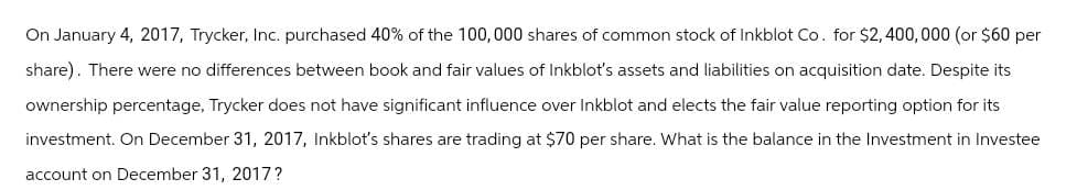 On January 4, 2017, Trycker, Inc. purchased 40% of the 100,000 shares of common stock of Inkblot Co. for $2,400,000 (or $60 per
share). There were no differences between book and fair values of Inkblot's assets and liabilities on acquisition date. Despite its
ownership percentage, Trycker does not have significant influence over Inkblot and elects the fair value reporting option for its
investment. On December 31, 2017, Inkblot's shares are trading at $70 per share. What is the balance in the Investment in Investee
account on December 31, 2017?