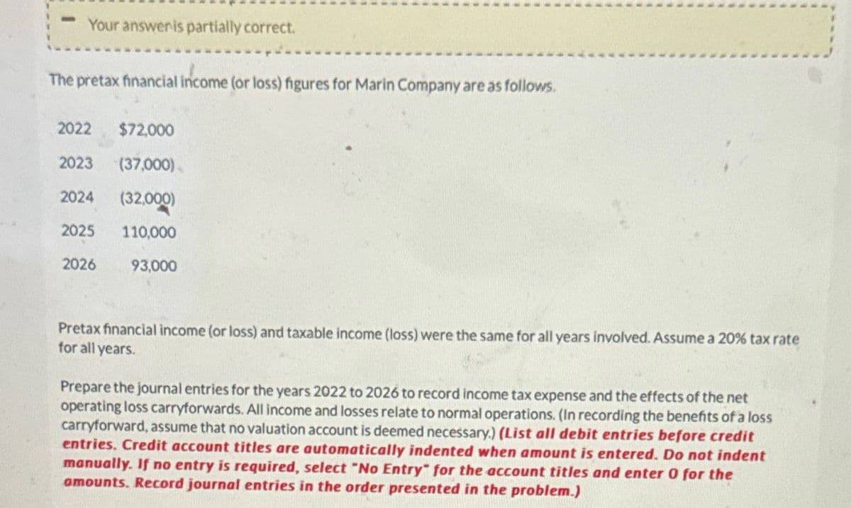 Your answer is partially correct.
The pretax financial income (or loss) figures for Marin Company are as follows.
2022
$72,000
2023
(37,000)
2024
(32,000)
2025
110,000
2026
93,000
Pretax financial income (or loss) and taxable income (loss) were the same for all years involved. Assume a 20% tax rate
for all years.
Prepare the journal entries for the years 2022 to 2026 to record income tax expense and the effects of the net
operating loss carryforwards. All income and losses relate to normal operations. (In recording the benefits of a loss
carryforward, assume that no valuation account is deemed necessary.) (List all debit entries before credit
entries. Credit account titles are automatically indented when amount is entered. Do not indent
manually. If no entry is required, select "No Entry" for the account titles and enter 0 for the
amounts. Record journal entries in the order presented in the problem.)