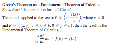 Green's Theorem as a Fundamental Theorem of Calculus
Show that if the circulation form of Green's
f(x)'
Theorem is applied to the vector field ( 0,). where c > 0
and R = {(x, y): a SIS b,0 s ys c}, then the result is the
Fundamental Theorem of Calculus,
dx = f(b) – f(a).
