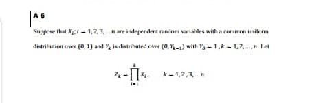 A 6
Suppose that X;1 = 1,2,3, n are independent random variahles with a common uniform
distribution aver (0, 1) and Y, is distributed over (0, Y-1) with Y, = 1,k = 1,2, .,n. Let
1.--
k = 1,2,3, .n
