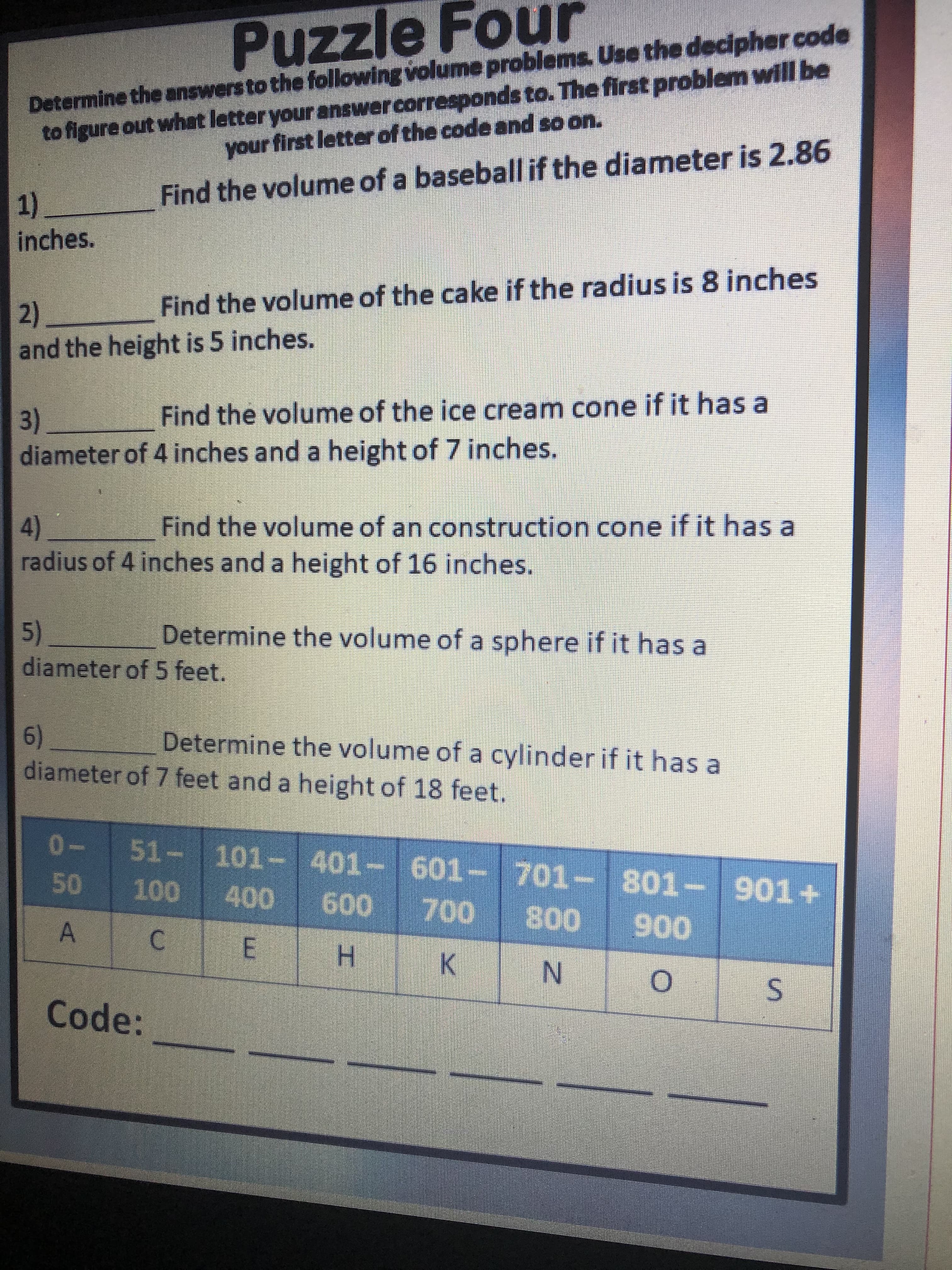 S.
C.
A.
Puzzle Four
Determine the answers to the following volume problems. Use the decipher code
to figure out what letter your answercorresponds to. The first problem will be
your first letter of the code and so on.
1).
inches.
Find the volume of a baseball if the diameter is 2.86
2)
and the height is 5 inches.
Find the volume of the cake if the radius is 8 inches
3)
diameter of 4 inches and a height of 7 inches.
Find the volume of the ice cream cone if it has a
4)
radius of 4 inches and a height of 16 inches.
Find the volume of an construction cone if it has a
5)
diameter of 5 feet.
Determine the volume of a sphere if it has a
6)
diameter of 7 feet and a height of 18 feet.
Determine the volume of a cylinder if it has a
0-
51-101- 401- 601-701-801-
E
K.
006008
