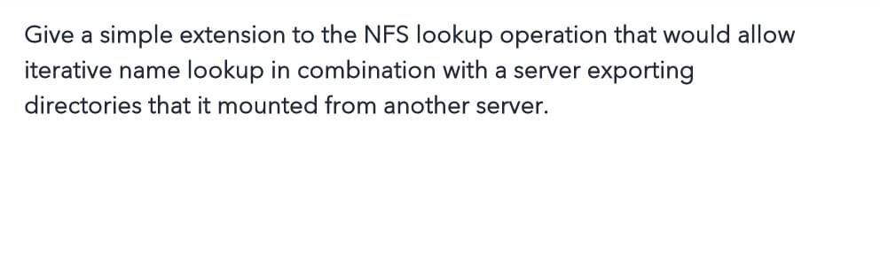 Give a simple extension to the NFS lookup operation that would allow
iterative name lookup in combination with a server exporting
directories that it mounted from another server.