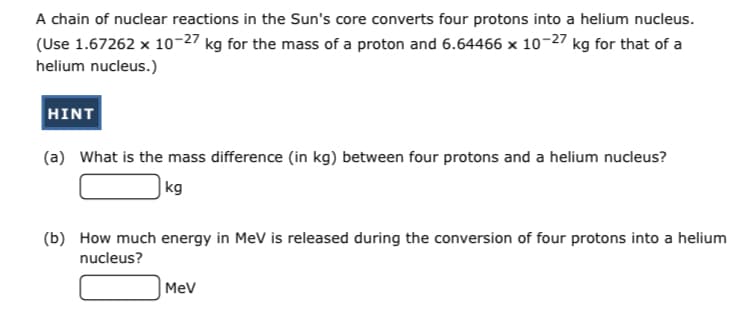 A chain of nuclear reactions in the Sun's core converts four protons into a helium nucleus.
(Use 1.67262 x 10-27 kg for the mass of a proton and 6.64466 x 10-27 kg for that of a
helium nucleus.)
HINT
(a) What is the mass difference (in kg) between four protons and a helium nucleus?
|kg
(b) How much energy in MeV is released during the conversion of four protons into a helium
nucleus?
MeV
