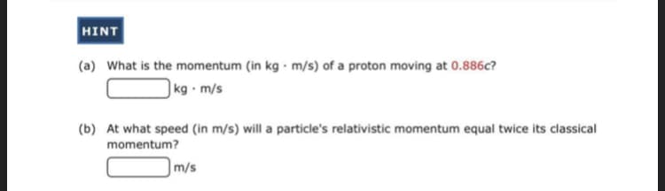 HINT
(a) What is the momentum (in kg · m/s) of a proton moving at 0.886c?
|kg · m/s
(b) At what speed (in m/s) will a particle's relativistic momentum equal twice its classical
momentum?
|m/s
