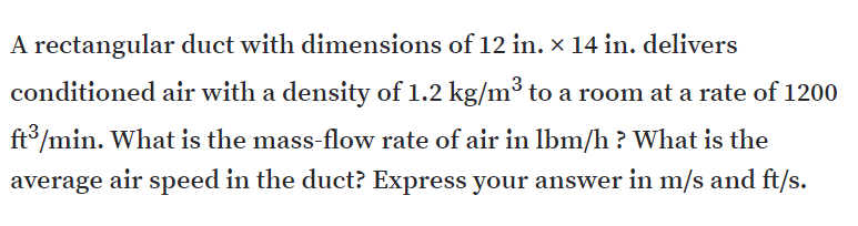 A rectangular duct with dimensions of 12 in. × 14 in. delivers
conditioned air with a density of 1.2 kg/m³ to a room at a rate of 1200
ft°/min. What is the mass-flow rate of air in Ibm/h ? What is the
average air speed in the duct? Express your answer in m/s and ft/s.
