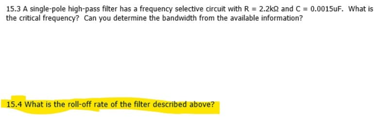 15.3 A single-pole high-pass filter has a frequency selective circuit with R = 2.2k2 and C = 0.0015UF. What is
the critical frequency? Can you determine the bandwidth from the available information?
15.4 What is the roll-off rate of the filter described above?
