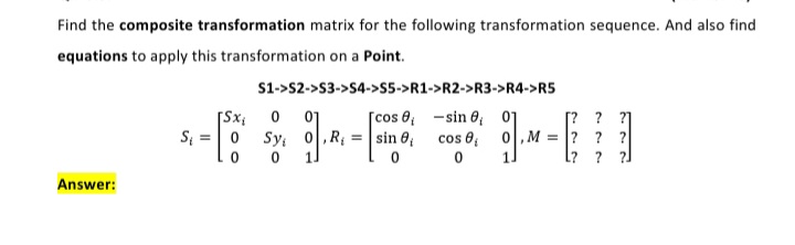 Find the composite transformation matrix for the following transformation sequence. And also find
equations to apply this transformation on a Point.
S1->S2->S3->S4->S5->R1->R2->R3->R4->R5
[Sx;
[cos 0, -sin 0, 01
[? ? ?]
M = ? ? ?
l? ? ?]
01
S; =0
Sy, 0,R; = sin 0, cos e;
Answer:
