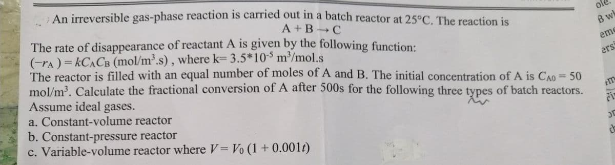 An irreversible gas-phase reaction is carried out in a batch reactor at 25°C. The reaction is
A+B C
The rate of disappearance of reactant A is given by the following function:
(-rA)=kCACB (mol/m³.s), where k= 3.5*10-5 m³/mol.s
The reactor is filled with an equal number of moles of A and B. The initial concentration of A is CAO = 50
mol/m³. Calculate the fractional conversion of A after 500s for the following three types of batch reactors.
Assume ideal gases.
a. Constant-volume reactor
b. Constant-pressure reactor
c. Variable-volume reactor where V = Vo (1 + 0.001t)
ole
B wk
eme
ers
m
JE