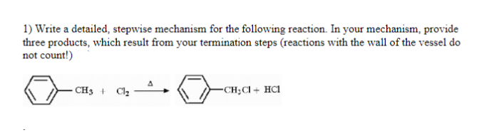 1) Write a detailed, stepwise mechanism for the following reaction. In your mechanism, provide
three products, which result from your termination steps (reactions with the wall of the vessel do
not count!)
CH3
-CH;Cl + HC1
