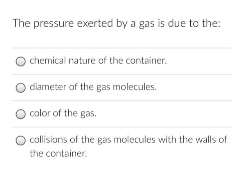The pressure exerted by a gas is due to the:
chemical nature of the container.
diameter of the gas molecules.
color of the gas.
collisions of the gas molecules with the walls of
the container.
