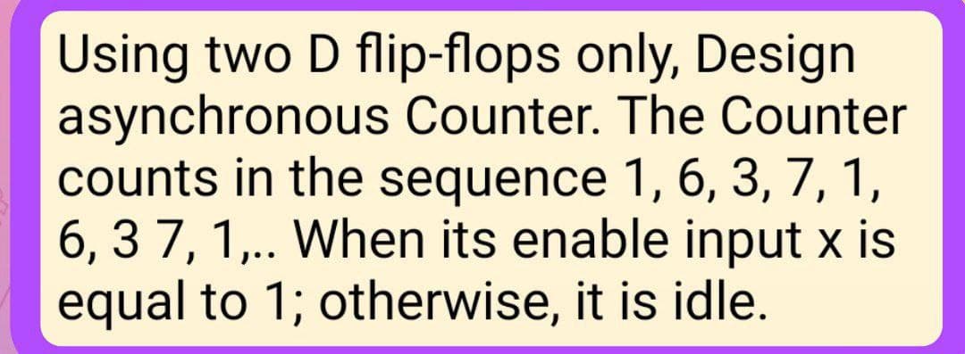 Using two D flip-flops only, Design
asynchronous Counter. The Counter
counts in the sequence 1, 6, 3, 7, 1,
6, 37, 1,.. When its enable input x is
equal to 1; otherwise, it is idle.