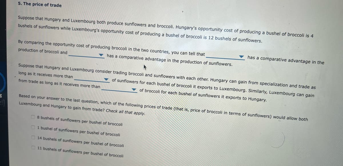 3
5. The price of trade
Suppose that Hungary and Luxembourg both produce sunflowers and broccoli. Hungary's opportunity cost of producing a bushel of broccoli is 4
bushels of sunflowers while Luxembourg's opportunity cost of producing a bushel of broccoli is 12 bushels of sunflowers.
By comparing the opportunity cost of producing broccoli in the two countries, you can tell that
production of broccoli and
has a comparative advantage in the production of sunflowers.
has a comparative advantage in the
Suppose that Hungary and Luxembourg consider trading broccoli and sunflowers with each other. Hungary can gain from specialization and trade as
long as it receives more than
of sunflowers for each bushel of broccoli it exports to Luxembourg. Similarly, Luxembourg can gain
of broccoli for each bushel of sunflowers it exports to Hungary.
from trade as long as it receives more than
Based on your answer to the last question, which of the following prices of trade (that is, price of broccoli in terms of sunflowers) would allow both
Luxembourg and Hungary to gain from trade? Check all that apply.
8 bushels of sunflowers per bushel of broccoli
1 bushel of sunflowers per bushel of broccoli
14 bushels of sunflowers per bushel of broccoli
11 bushels of sunflowers per bushel of broccoli