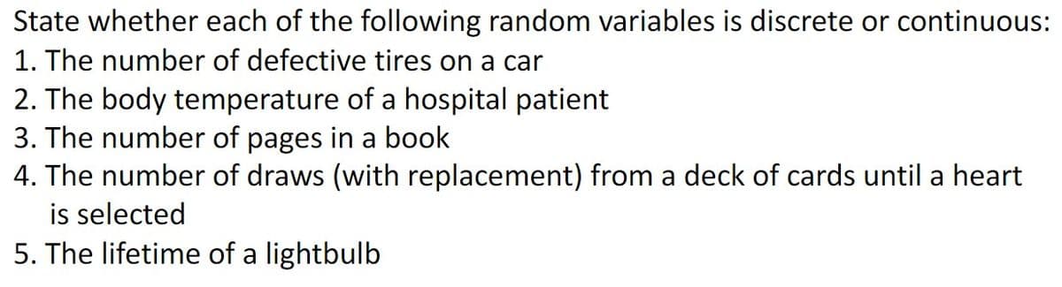 State whether each of the following random variables is discrete or continuous:
1. The number of defective tires on a car
2. The body temperature of a hospital patient
3. The number of pages in a book
4. The number of draws (with replacement) from a deck of cards until a heart
is selected
5. The lifetime of a lightbulb