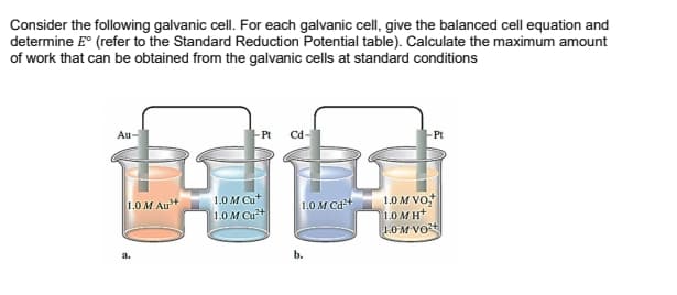 Consider the following galvanic cell. For each galvanic cell, give the balanced cell equation and
determine E° (refer to the Standard Reduction Potential table). Calculate the maximum amount
of work that can be obtained from the galvanic cells at standard conditions
Au
-Pt
Cd-
Pt
1.0 M Cu*
1.0 M VO,
1.0 M H*
1.0M Vot
1.0 M Au+
1.0M Cd+
1.0 M Cu+
a.
b.

