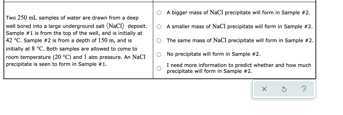 A bigger mass of NaCl precipitate will form in Sample #2.
Two 250 mL samples of water are drawn from a deep
well bored into a large underground salt (NaCl) deposit.
A smaller mass of NaCl precipitate will form in Sample #2.
Sample #1 is from the top of the well, and is initially at
42 °C. Sample #2 is from a depth of 150 m, and is
The same mass of NaCl precipitate will form in Sample #2.
initially at 8 °C. Both samples are allowed to come to
No precipitate will form in Sample #2.
room temperature (20 °C) and 1 atm pressure. An NaCl
precipitate is seen to form in Sample #1.
I need more information to predict whether and how much
precipitate will form in Sample #2.
