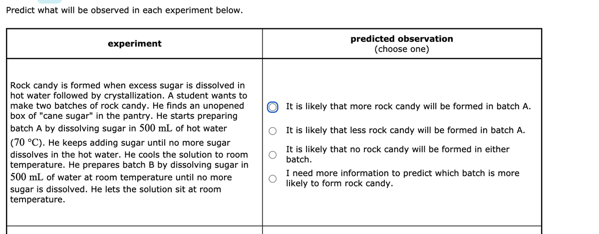 Predict what will be observed in each experiment below.
predicted observation
(choose one)
experiment
Rock candy is formed when excess sugar is dissolved in
hot water followed by crystallization. A student wants to
make two batches of rock candy. He finds an unopened
box of "cane sugar" in the pantry. He starts preparing
batch A by dissolving sugar in 500 mL of hot water
It is likely that more rock candy will be formed in batch A.
It is likely that less rock candy will be formed in batch A.
(70 °C). He keeps adding sugar until no more sugar
It is likely that no rock candy will be formed in either
batch.
dissolves in the hot water. He cools the solution to room
temperature. He prepares batch B by dissolving sugar in
500 mL of water at room temperature until no more
sugar is dissolved. He lets the solution sit at room
temperature.
I need more information to predict which batch is more
likely to form rock candy.
