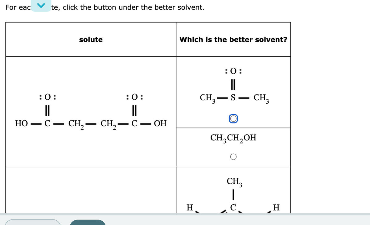 For eac
te, click the button under the better solvent.
solute
Which is the better solvent?
:0:
||
:0:
:0:
CH,-S
CH,
НО
-С — СH, — CH, — С — ОН
CH;CH,OH
CH;
H
C
H
