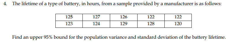 4. The lifetime of a type of battery, in hours, from a sample provided by a manufacturer is as follows:
125
127
126
122
122
123
124
129
128
120
Find an upper 95% bound for the population variance and standard deviation of the battery lifetime.
