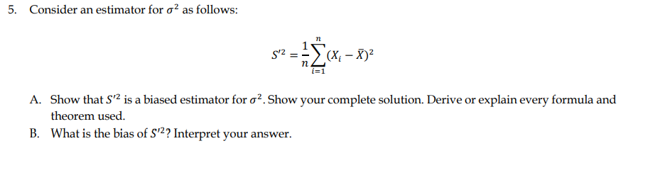 5. Consider an estimator for o? as follows:
n
S'2 = -
(X; – X)²
п.
i=
A. Show that S'2 is a biased estimator for o?. Show your complete solution. Derive or explain every formula and
theorem used.
B. What is the bias of S'2? Interpret your answer.
