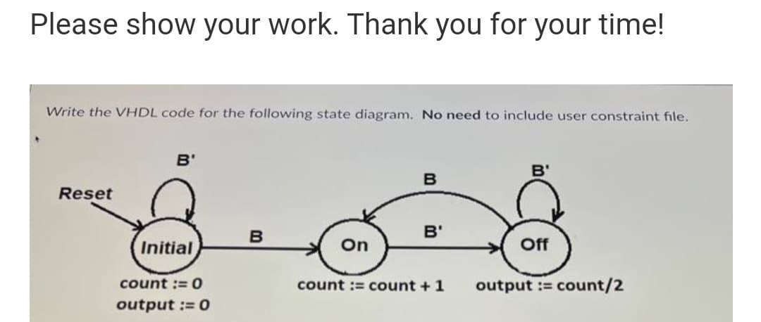Please show your work. Thank you for your time!
Write the VHDL code for the following state diagram. No need to include user constraint file.
B'
B'
Reset
B
B'
Initial
On
Off
count := 0
count := count +1
output := count/2
output := 0
