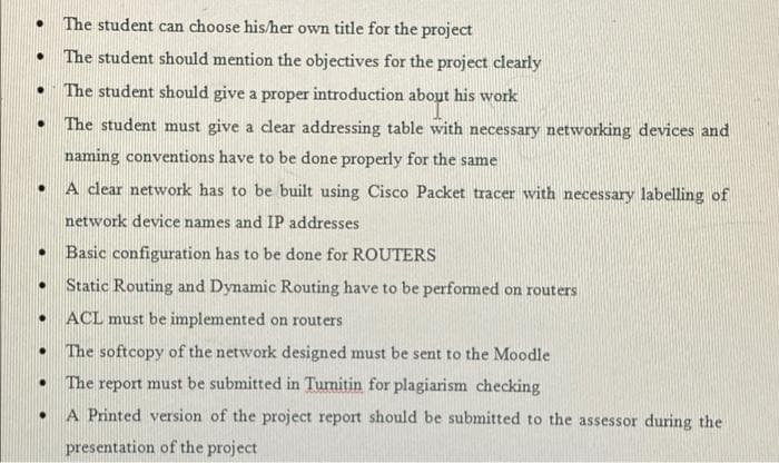 The student can choose his/her own title for the project
The student should mention the objectives for the project clearly
The student should give a proper introduction about his work
The student must give a clear addressing table with necessary networking devices and
naming conventions have to be done properly for the same
A clear network has to be built using Cisco Packet tracer with necessary labelling of
network device names and IP addresses
Basic configuration has to be done for ROUTERS
Static Routing and Dynamic Routing have to be performed on routers
ACL must be implemented on routers
The softcopy of the network designed must be sent to the Moodle
The report must be submitted in Turnitin for plagiarism checking
A Printed version of the project report should be submitted to the assessor during the
presentation of the project

