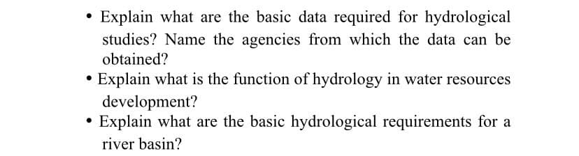 Explain what are the basic data required for hydrological
studies? Name the agencies from which the data can be
obtained?
Explain what is the function of hydrology in water resources
development?
Explain what are the basic hydrological requirements for a
river basin?