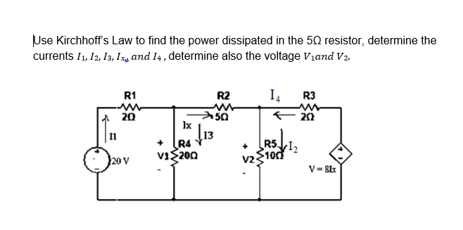 Use Kirchhoff's Law to find the power dissipated in the 50 resistor, determine the
currents I1, I2, 13, Iz, and I4, determine also the voltage Viand V2.
R1
R2
I4
R3
A 20
+ 20
Ix
Il
R4
ViS200
R5.
20 V
V= SIx
