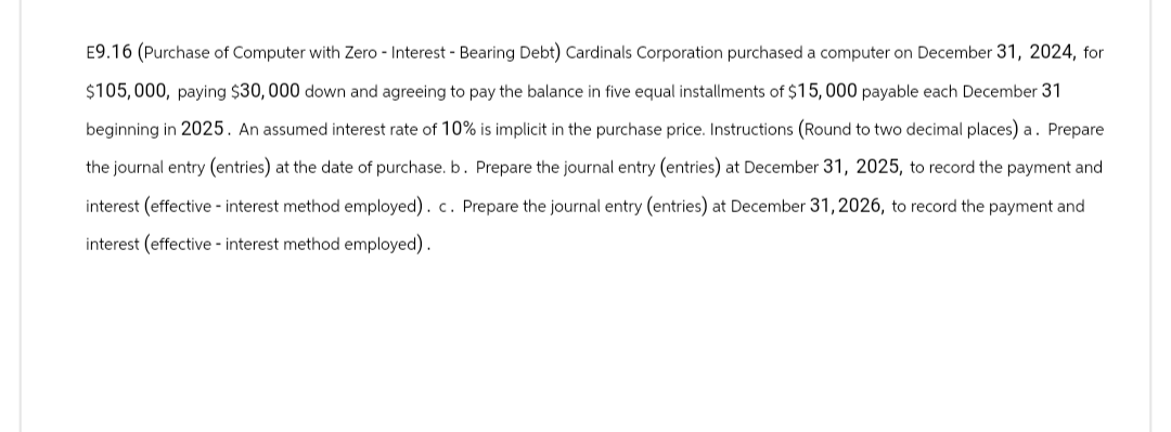 E9.16 (Purchase of Computer with Zero - Interest Bearing Debt) Cardinals Corporation purchased a computer on December 31, 2024, for
$105,000, paying $30,000 down and agreeing to pay the balance in five equal installments of $15,000 payable each December 31
beginning in 2025. An assumed interest rate of 10% is implicit in the purchase price. Instructions (Round to two decimal places) a. Prepare
the journal entry (entries) at the date of purchase. b. Prepare the journal entry (entries) at December 31, 2025, to record the payment and
interest (effective - interest method employed). c. Prepare the journal entry (entries) at December 31, 2026, to record the payment and
interest (effective interest method employed).