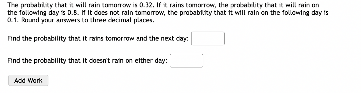The probability that it will rain tomorrow is 0.32. If it rains tomorrow, the probability that it will rain on
the following day is 0.8. If it does not rain tomorrow, the probability that it will rain on the following day is
0.1. Round your answers to three decimal places.
Find the probability that it rains tomorrow and the next day:
Find the probability that it doesn't rain on either day:
Add Work