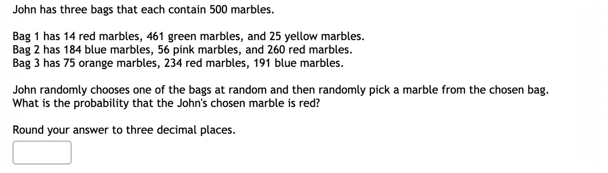 John has three bags that each contain 500 marbles.
Bag 1 has 14 red marbles, 461 green marbles, and 25 yellow marbles.
Bag 2 has 184 blue marbles, 56 pink marbles, and 260 red marbles.
Bag 3 has 75 orange marbles, 234 red marbles, 191 blue marbles.
John randomly chooses one of the bags at random and then randomly pick a marble from the chosen bag.
What is the probability that the John's chosen marble is red?
Round your answer to three decimal places.