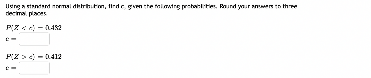 Using a standard normal distribution, find c, given the following probabilities. Round your answers to three
decimal places.
P(Z < c) = 0.432
C =
P(Z > c)
C =
=
0.412