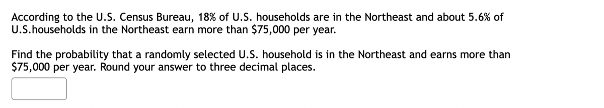 According to the U.S. Census Bureau, 18% of U.S. households are in the Northeast and about 5.6% of
U.S.households in the Northeast earn more than $75,000 per year.
Find the probability that a randomly selected U.S. household is in the Northeast and earns more than
$75,000 per year. Round your answer to three decimal places.