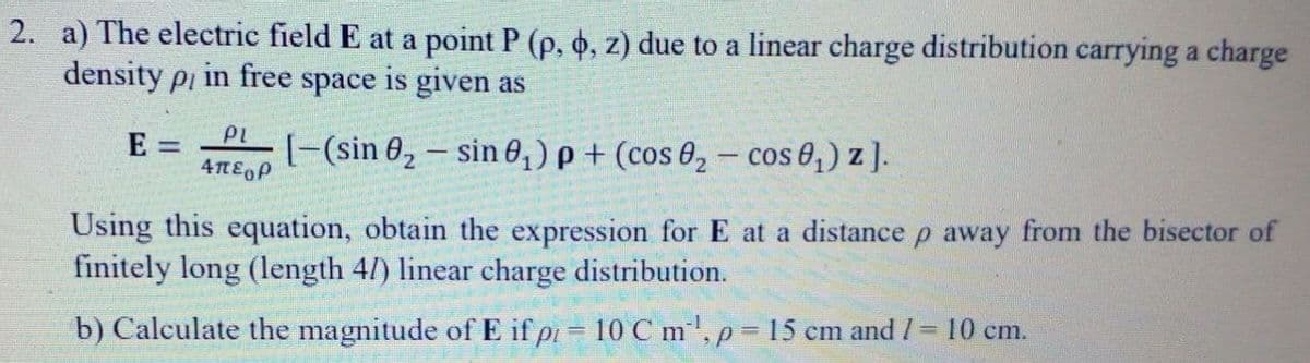2. a) The electric field E at a point P (p, 6, z) due to a linear charge distribution carrying a charge
density pi in free space is given as
PL
E =
[-(sin 0, – sin 0,) p + (cos 0, – cos 0;) z ].
Απεορ.
Using this equation, obtain the expression for E at a distance p away from the bisector of
finitely long (length 4/) linear charge distribution.
b) Calculate the magnitude of E if pi = 10 C m', p 15 cm and /= 10 cm.
%3D
