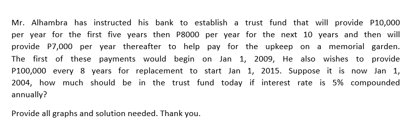 Mr. Alhambra has instructed his bank to establish a trust fund that will provide P10,000
per year for the first five years then P8000 per year for the next 10 years and then will
provide P7,000 per year thereafter to help pay for the upkeep on a memorial garden.
The first of these payments would begin on Jan 1, 2009, He also wishes to provide
P100,000 every 8 years for replacement to start Jan 1, 2015. Suppose it is now Jan 1,
2004, how much should be in the trust fund today if interest rate is 5% compounded
annually?
Provide all graphs and solution needed. Thank you.