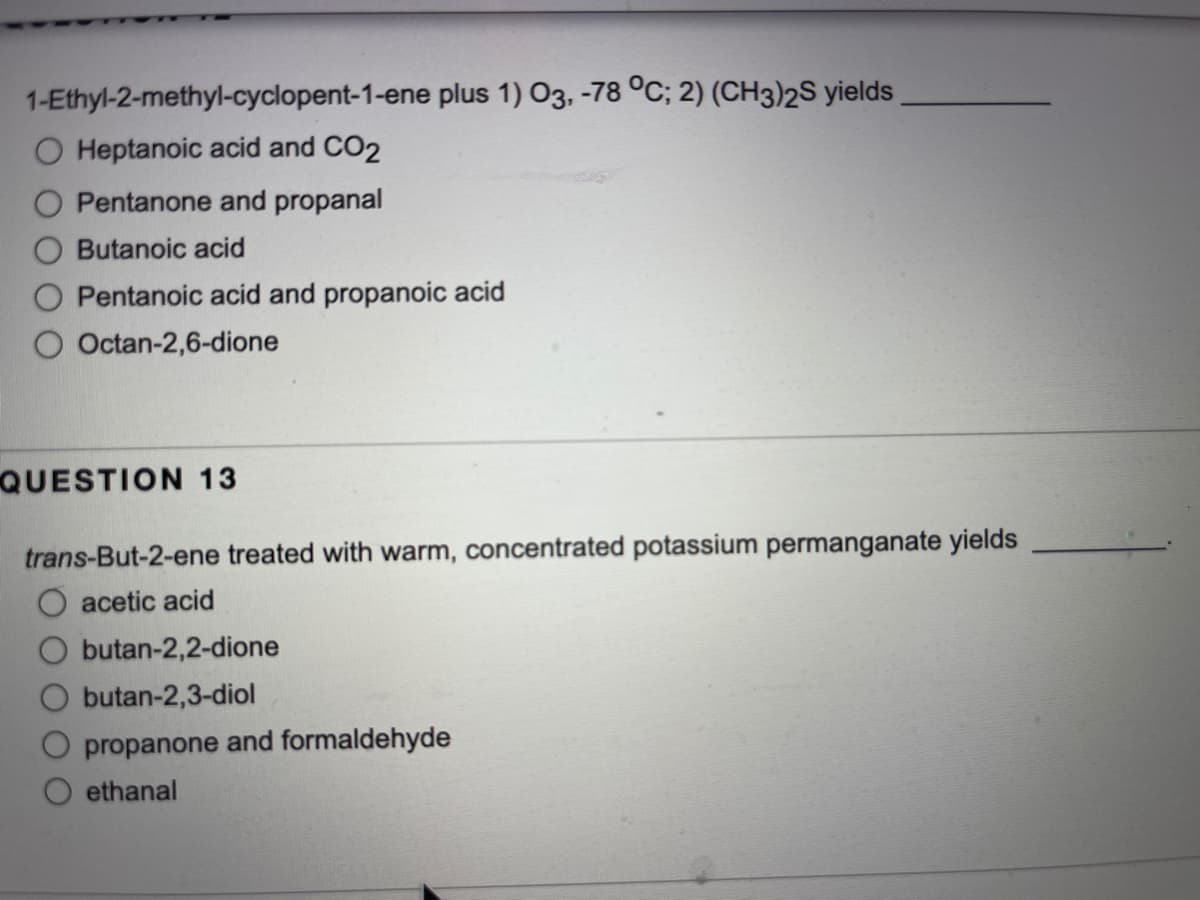 1-Ethyl-2-methyl-cyclopent-1-ene plus 1) 03, -78 °C; 2) (CH3)2S yields
Heptanoic acid and CO2
Pentanone and propanal
Butanoic acid
Pentanoic acid and propanoic acid
Octan-2,6-dione
QUESTION 13
trans-But-2-ene treated with warm, concentrated potassium permanganate yields
acetic acid
butan-2,2-dione
butan-2,3-diol
propanone and formaldehyde
ethanal
