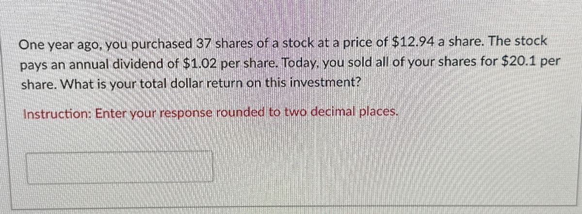 One year ago, you purchased 37 shares of a stock at a price of $12.94 a share. The stock
pays an annual dividend of $1.02 per share. Today, you sold all of your shares for $20.1 per
share. What is your total dollar return on this investment?
Instruction: Enter your response rounded to two decimal places.