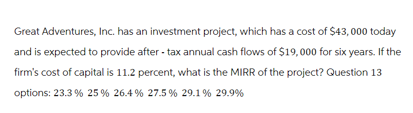 Great Adventures, Inc. has an investment project, which has a cost of $43,000 today
and is expected to provide after-tax annual cash flows of $19,000 for six years. If the
firm's cost of capital is 11.2 percent, what is the MIRR of the project? Question 13
options: 23.3% 25% 26.4% 27.5% 29.1% 29.9%