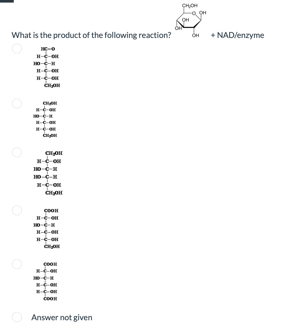 What is the product of the following reaction?
О
HC=0
H-C-OH
HO-C-H
H-C-OH
H-C-OH
CH₂OH
CH₂OH
H-C-OH
HO-C-H
H-C-OH
H-C-OH
CH₂OH
CH₂OH
H-C-OH
HO-C-H
HO-C-H
H-C-OH
CH₂OH
COOH
H-C-OH
HO-C-H
H-C-OH
H-C-OH
CH₂OH
COOH
H-C-OH
HO-C-H
H-C-OH
H-C-OH
COOH
Answer not given
CH₂OH
-O. OH
OH
он
OH + NAD/enzyme