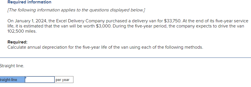 Required information
[The following information applies to the questions displayed below.]
On January 1, 2024, the Excel Delivery Company purchased a delivery van for $33,750. At the end of its five-year service
life, it is estimated that the van will be worth $3,000. During the five-year period, the company expects to drive the van
102,500 miles.
Required:
Calculate annual depreciation for the five-year life of the van using each of the following methods.
Straight line.
traight-line
per year