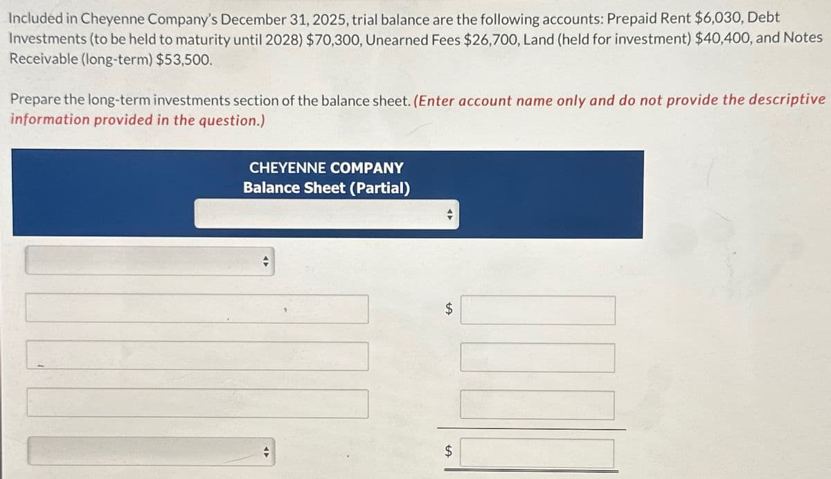 Included in Cheyenne Company's December 31, 2025, trial balance are the following accounts: Prepaid Rent $6,030, Debt
Investments (to be held to maturity until 2028) $70,300, Unearned Fees $26,700, Land (held for investment) $40,400, and Notes
Receivable (long-term) $53,500.
Prepare the long-term investments section of the balance sheet. (Enter account name only and do not provide the descriptive
information provided in the question.)
CHEYENNE COMPANY
Balance Sheet (Partial)
$
$