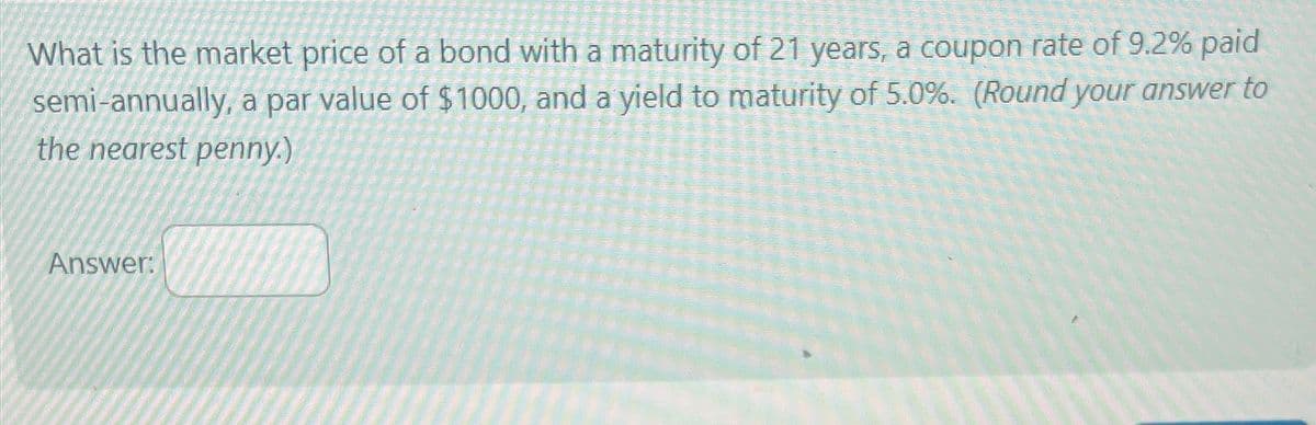 What is the market price of a bond with a maturity of 21 years, a coupon rate of 9.2% paid
semi-annually, a par value of $1000, and a yield to maturity of 5.0%. (Round your answer to
the nearest penny.)
Answer: