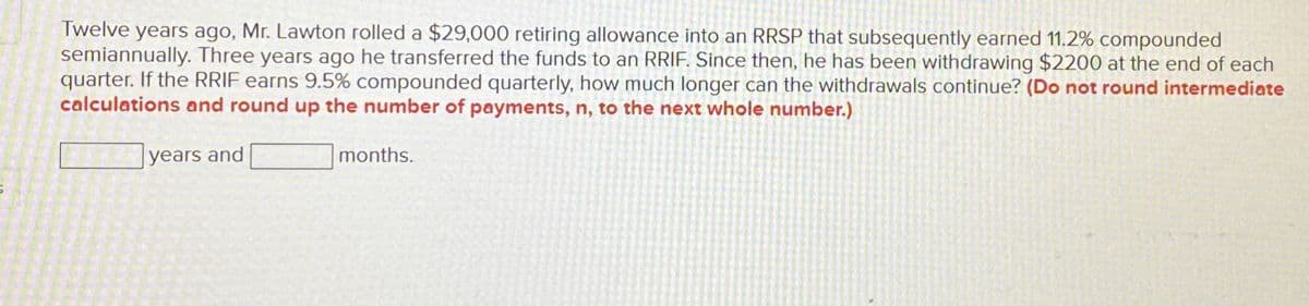 Twelve years ago, Mr. Lawton rolled a $29,000 retiring allowance into an RRSP that subsequently earned 11.2% compounded
semiannually. Three years ago he transferred the funds to an RRIF. Since then, he has been withdrawing $2200 at the end of each
quarter. If the RRIF earns 9.5% compounded quarterly, how much longer can the withdrawals continue? (Do not round intermediate
calculations and round up the number of payments, n, to the next whole number.)
years and
months.